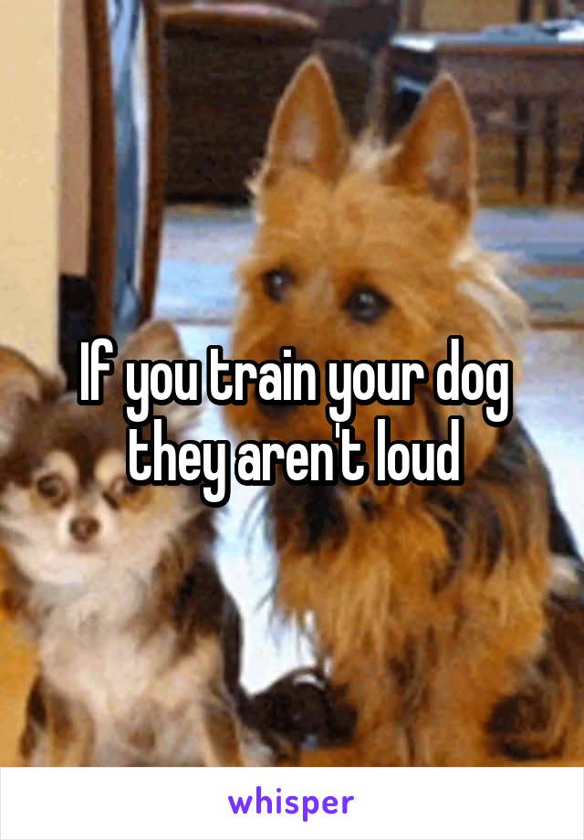 If you train your dog they aren't loud