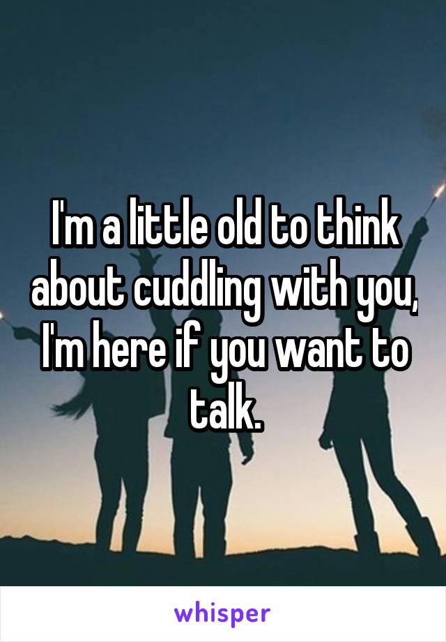 I'm a little old to think about cuddling with you, I'm here if you want to talk.
