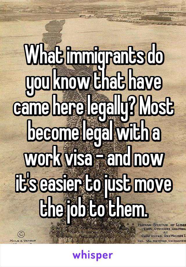 What immigrants do you know that have came here legally? Most become legal with a work visa - and now it's easier to just move the job to them.