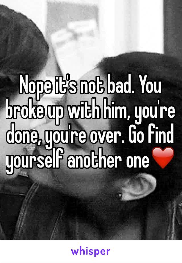 Nope it's not bad. You broke up with him, you're done, you're over. Go find yourself another one❤️