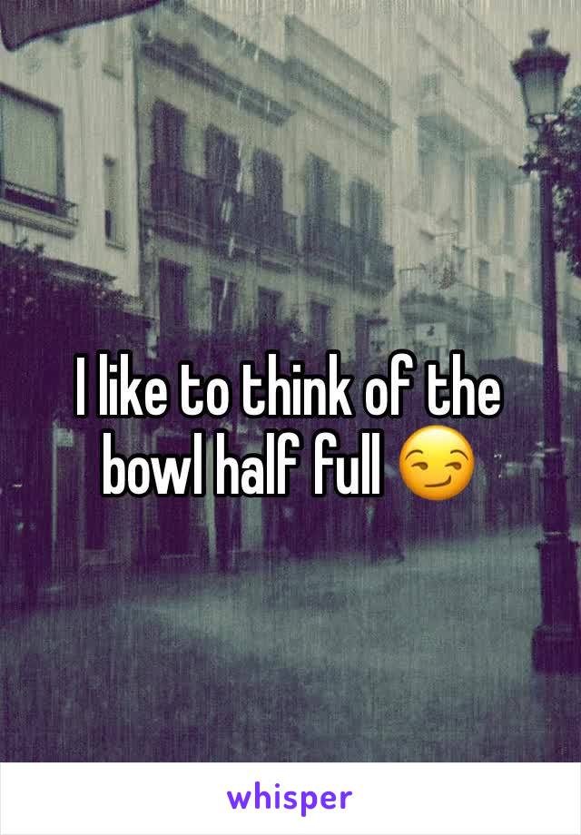 I like to think of the
bowl half full 😏