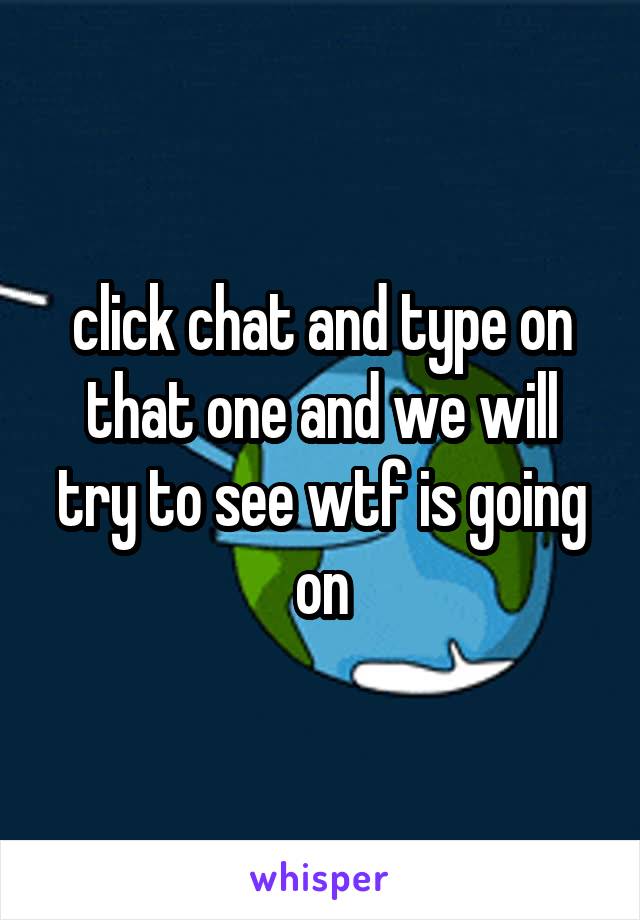 click chat and type on that one and we will try to see wtf is going on