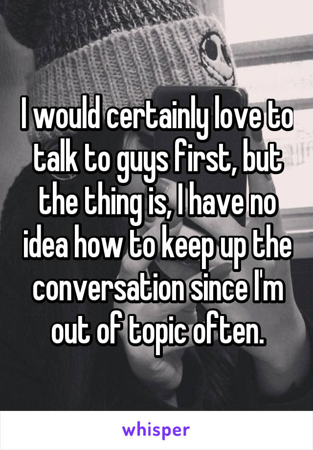 I would certainly love to talk to guys first, but the thing is, I have no idea how to keep up the conversation since I'm out of topic often.