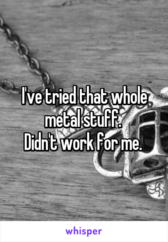 I've tried that whole metal stuff. 
Didn't work for me. 