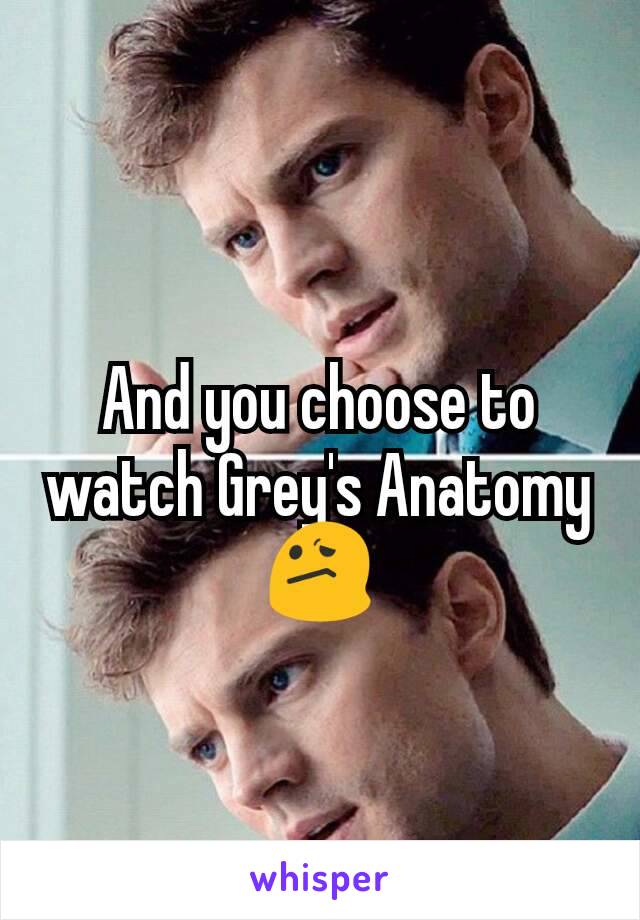 And you choose to watch Grey's Anatomy 😕