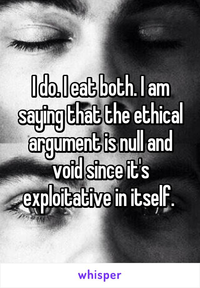 I do. I eat both. I am saying that the ethical argument is null and void since it's exploitative in itself. 