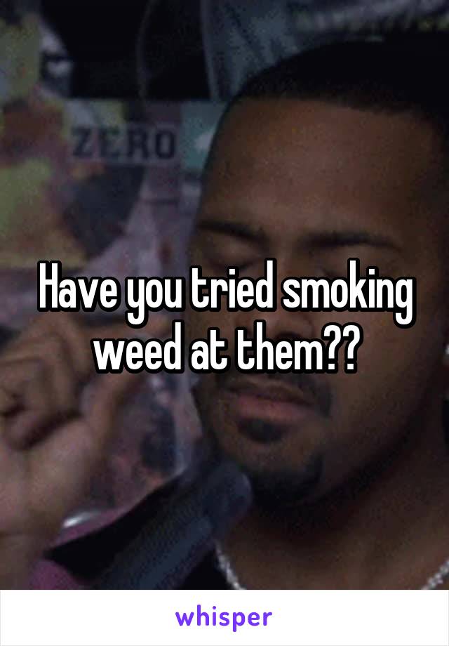 Have you tried smoking weed at them??