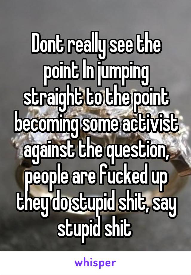 Dont really see the point In jumping straight to the point becoming some activist against the question, people are fucked up they do stupid shit, say stupid shit 