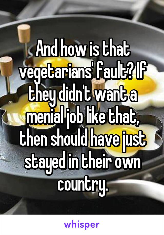 And how is that vegetarians' fault? If they didn't want a menial job like that, then should have just stayed in their own country.