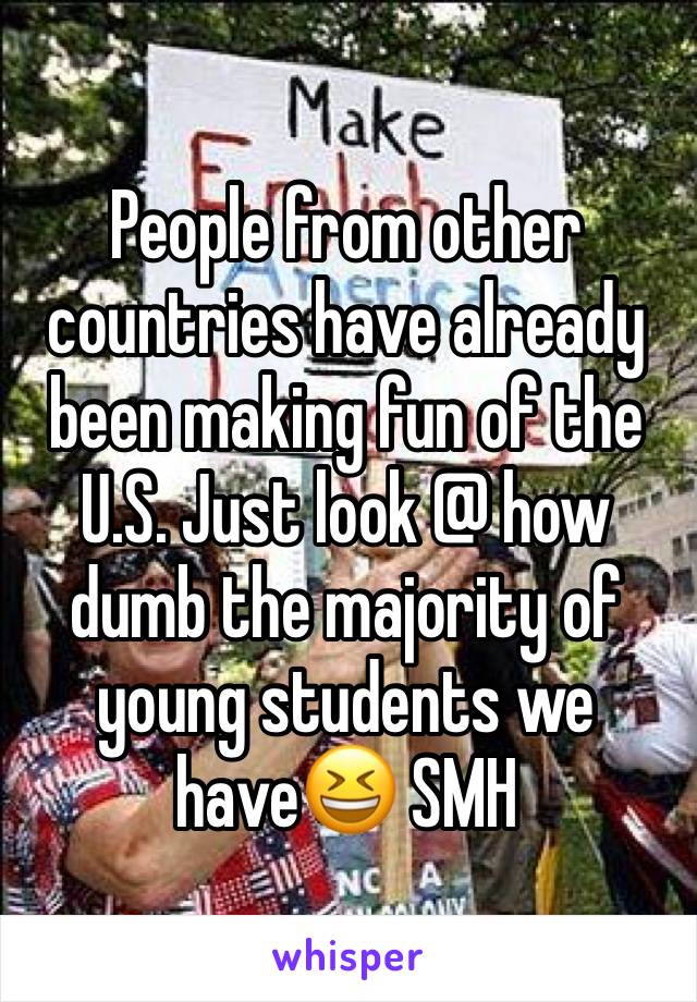 People from other countries have already been making fun of the U.S. Just look @ how dumb the majority of young students we have😆 SMH