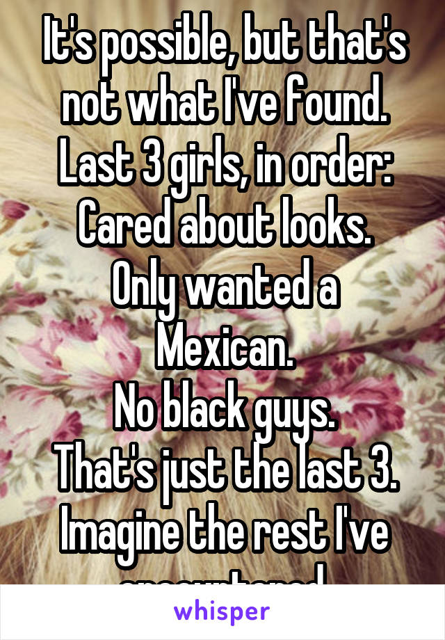 It's possible, but that's not what I've found. Last 3 girls, in order:
Cared about looks.
Only wanted a Mexican.
No black guys.
That's just the last 3. Imagine the rest I've encountered.