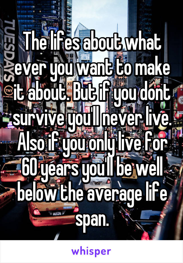 The lifes about what ever you want to make it about. But if you dont survive you'll never live. Also if you only live for 60 years you'll be well below the average life span.