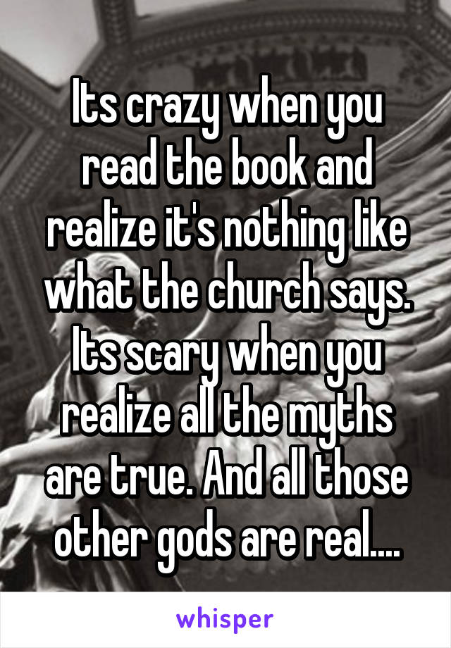 Its crazy when you read the book and realize it's nothing like what the church says. Its scary when you realize all the myths are true. And all those other gods are real....
