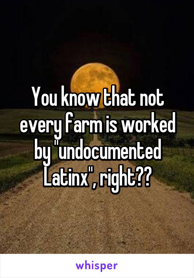 You know that not every farm is worked by "undocumented Latinx", right??