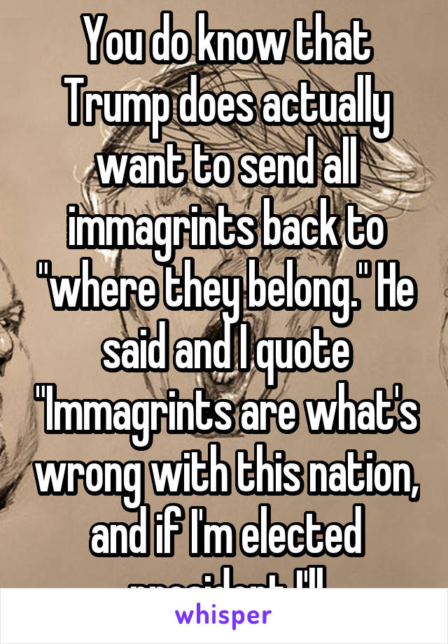 You do know that Trump does actually want to send all immagrints back to "where they belong." He said and I quote "Immagrints are what's wrong with this nation, and if I'm elected president I'll