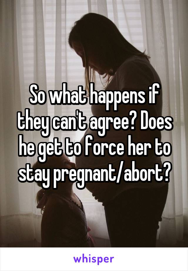 So what happens if they can't agree? Does he get to force her to stay pregnant/abort?