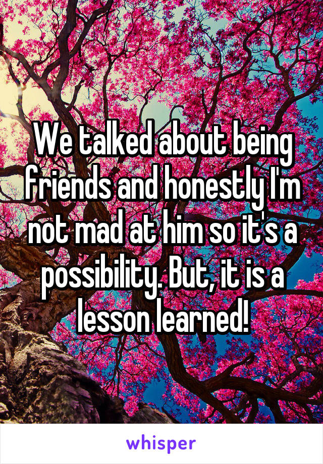 We talked about being friends and honestly I'm not mad at him so it's a possibility. But, it is a lesson learned!