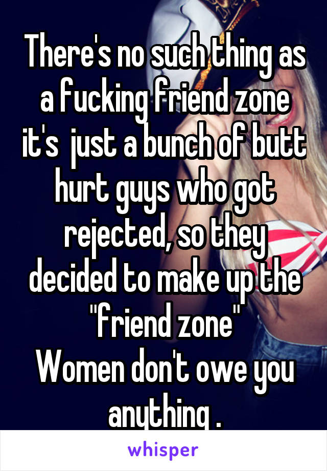There's no such thing as a fucking friend zone it's  just a bunch of butt hurt guys who got rejected, so they decided to make up the "friend zone"
Women don't owe you anything .