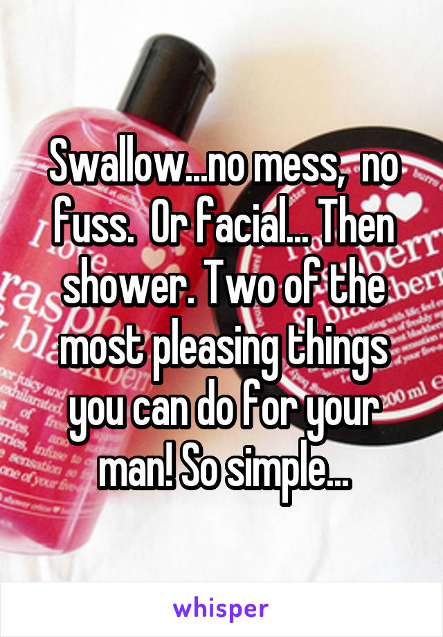 Swallow...no mess,  no fuss.  Or facial... Then shower. Two of the most pleasing things you can do for your man! So simple...