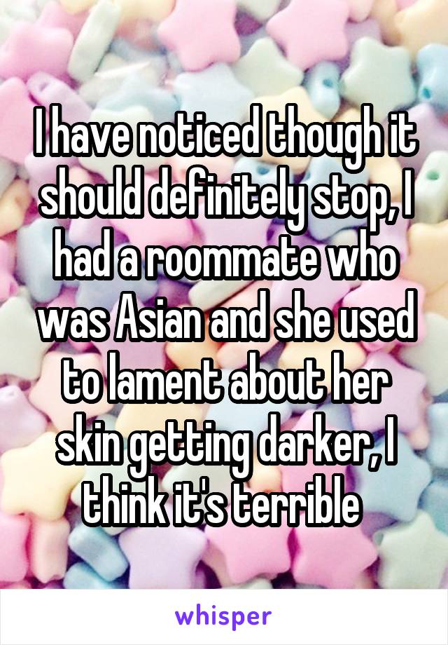 I have noticed though it should definitely stop, I had a roommate who was Asian and she used to lament about her skin getting darker, I think it's terrible 