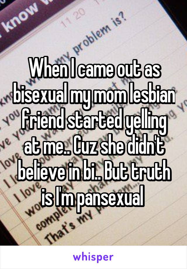 When I came out as bisexual my mom lesbian friend started yelling at me.. Cuz she didn't believe in bi.. But truth is I'm pansexual 
