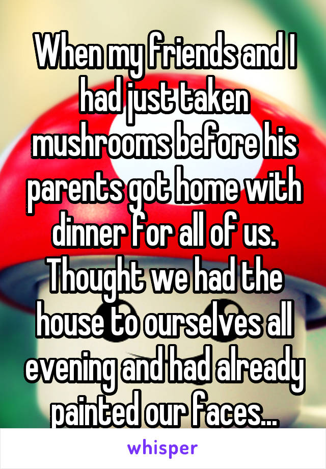 When my friends and I had just taken mushrooms before his parents got home with dinner for all of us.
Thought we had the house to ourselves all evening and had already painted our faces...