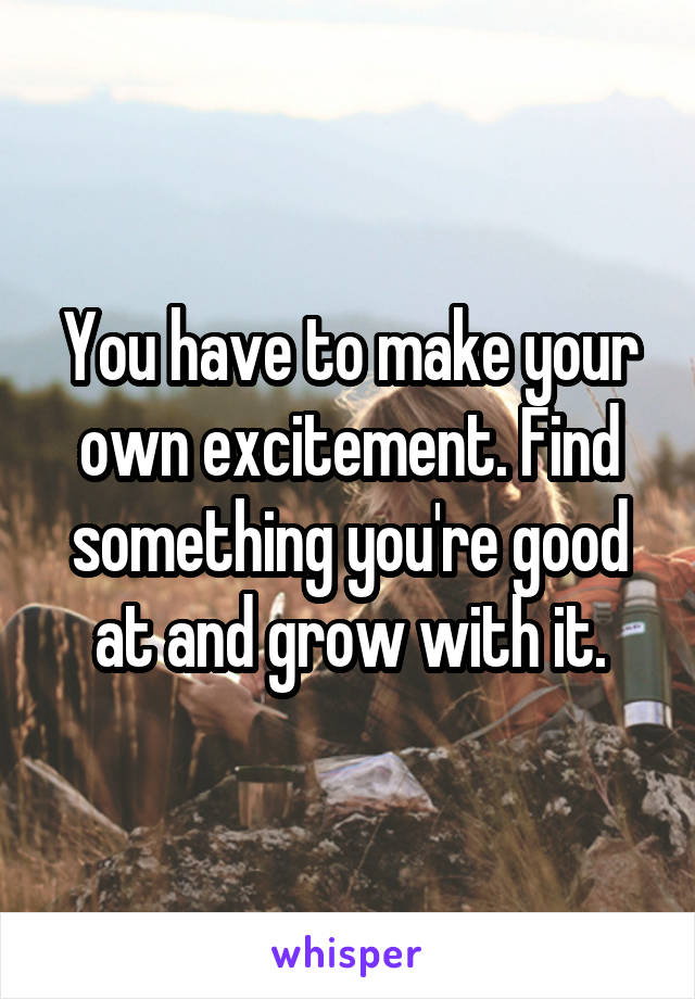 You have to make your own excitement. Find something you're good at and grow with it.