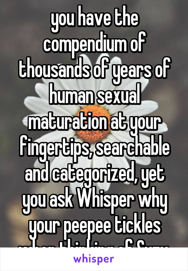 you have the compendium of thousands of years of human sexual maturation at your fingertips, searchable and categorized, yet you ask Whisper why your peepee tickles when thinking of Suzy 