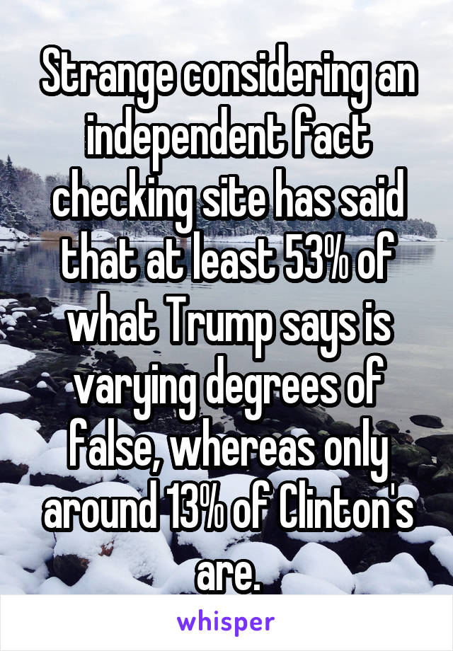 Strange considering an independent fact checking site has said that at least 53% of what Trump says is varying degrees of false, whereas only around 13% of Clinton's are.