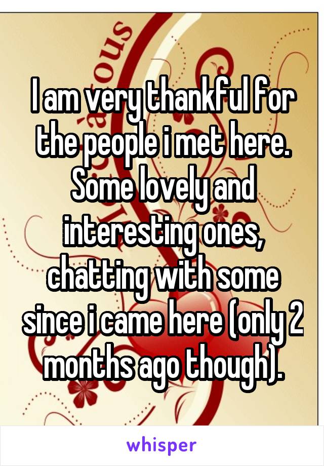 I am very thankful for the people i met here. Some lovely and interesting ones, chatting with some since i came here (only 2 months ago though).