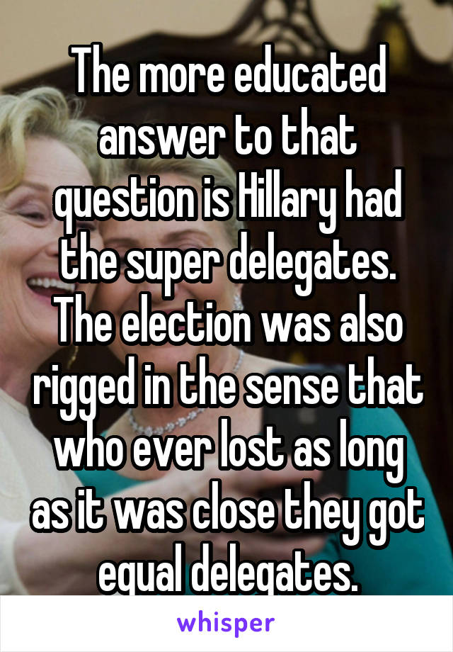 The more educated answer to that question is Hillary had the super delegates. The election was also rigged in the sense that who ever lost as long as it was close they got equal delegates.