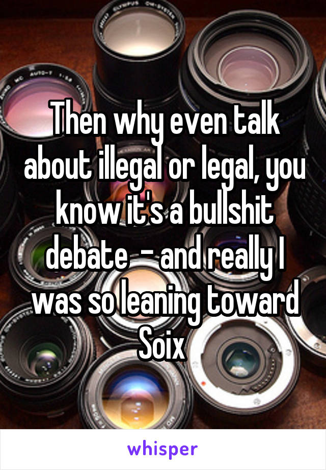 Then why even talk about illegal or legal, you know it's a bullshit debate  - and really I was so leaning toward Soix 