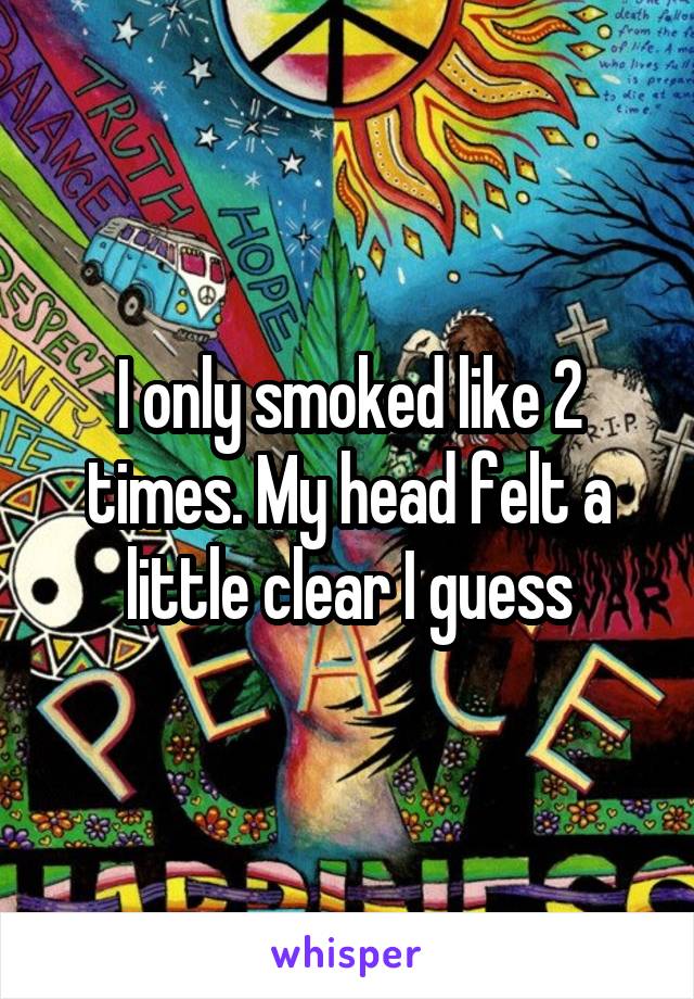 I only smoked like 2 times. My head felt a little clear I guess