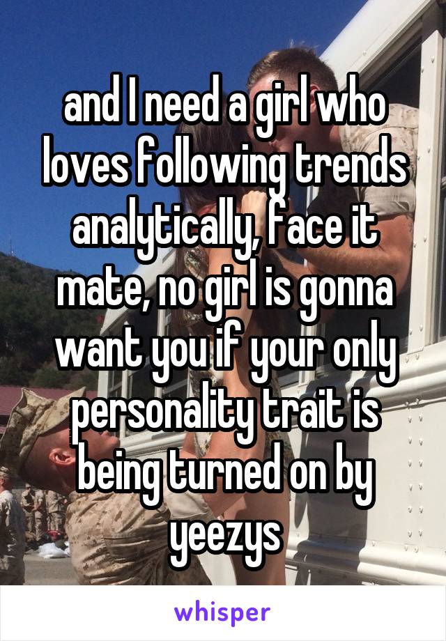 and I need a girl who loves following trends analytically, face it mate, no girl is gonna want you if your only personality trait is being turned on by yeezys