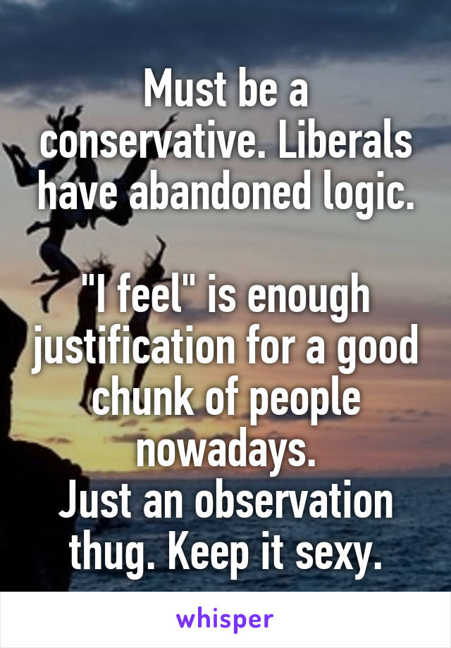 Must be a conservative. Liberals have abandoned logic.

"I feel" is enough justification for a good chunk of people nowadays.
Just an observation thug. Keep it sexy.