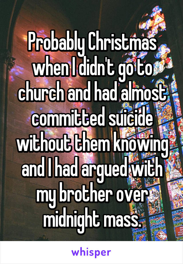 Probably Christmas when I didn't go to church and had almost committed suicide without them knowing and I had argued with my brother over midnight mass.