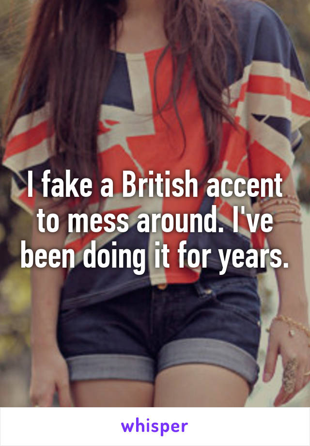 I fake a British accent to mess around. I've been doing it for years.