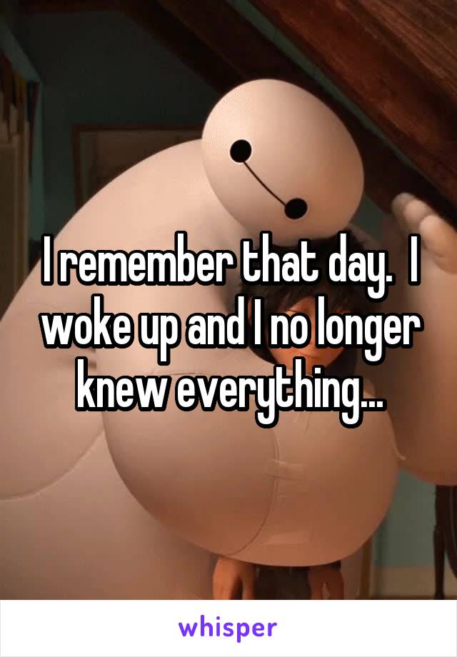 I remember that day.  I woke up and I no longer knew everything...