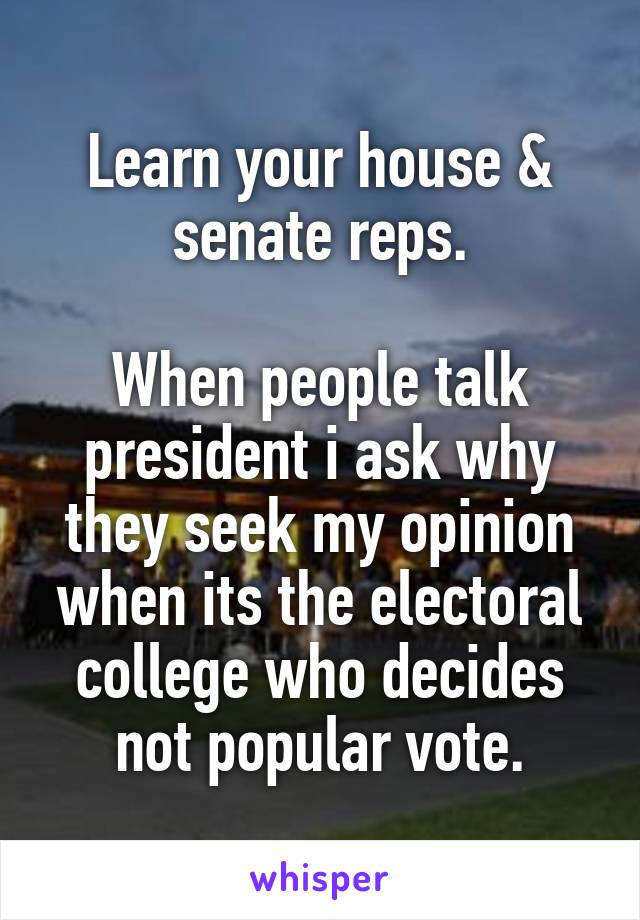 Learn your house & senate reps.

When people talk president i ask why they seek my opinion when its the electoral college who decides not popular vote.