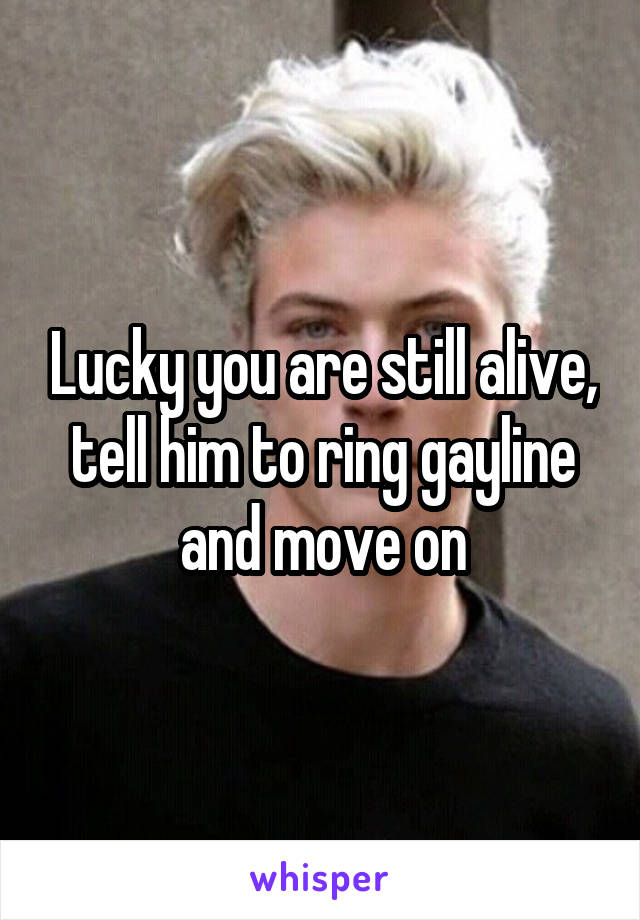Lucky you are still alive, tell him to ring gayline and move on