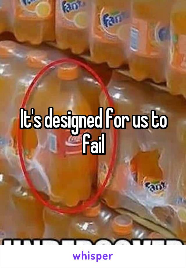 It's designed for us to fail
