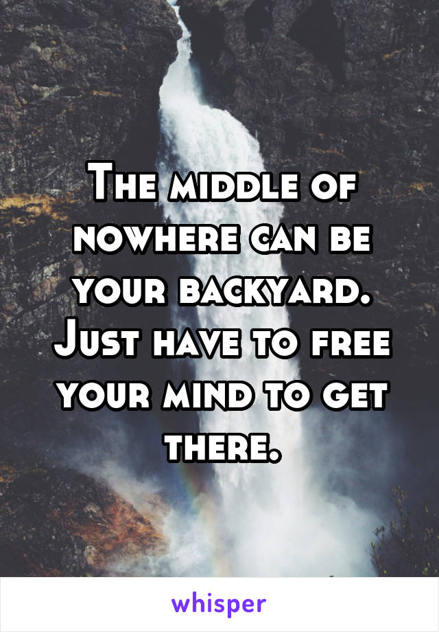 The middle of nowhere can be your backyard. Just have to free your mind to get there.
