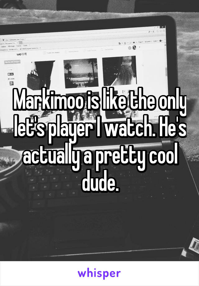 Markimoo is like the only let's player I watch. He's actually a pretty cool dude.
