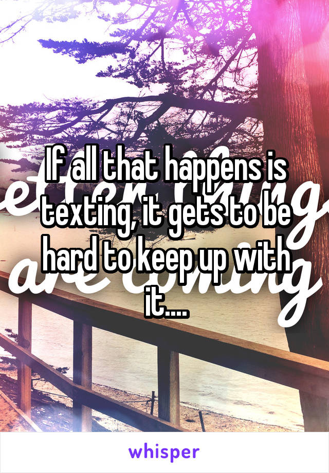 If all that happens is texting, it gets to be hard to keep up with it....