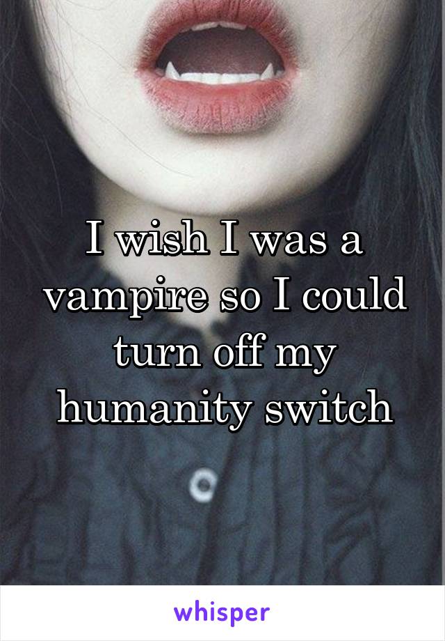 I wish I was a vampire so I could turn off my humanity switch