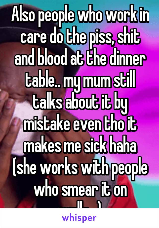 Also people who work in care do the piss, shit and blood at the dinner table.. my mum still talks about it by mistake even tho it makes me sick haha (she works with people who smear it on walls...)