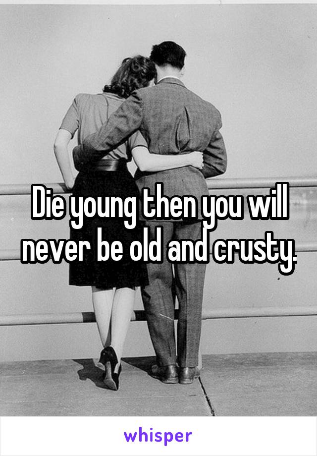 Die young then you will never be old and crusty.