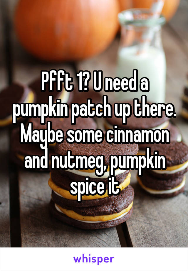 Pfft 1? U need a pumpkin patch up there. Maybe some cinnamon and nutmeg, pumpkin spice it