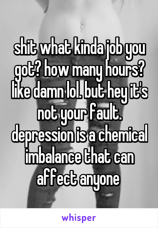 shit what kinda job you got? how many hours? like damn lol. but hey it's not your fault. depression is a chemical imbalance that can affect anyone 