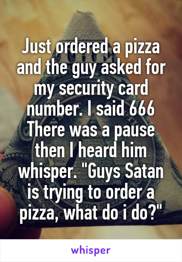 Just ordered a pizza and the guy asked for my security card number. I said 666
There was a pause then I heard him whisper. "Guys Satan is trying to order a pizza, what do i do?"